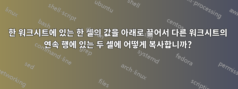 한 워크시트에 있는 한 셀의 값을 아래로 끌어서 다른 워크시트의 연속 행에 있는 두 셀에 어떻게 복사합니까?