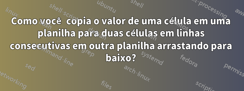 Como você copia o valor de uma célula em uma planilha para duas células em linhas consecutivas em outra planilha arrastando para baixo?