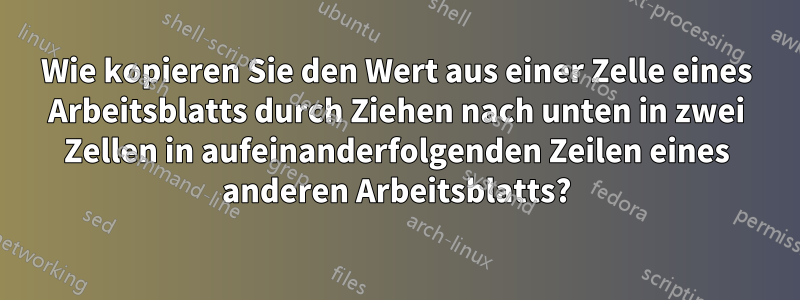 Wie kopieren Sie den Wert aus einer Zelle eines Arbeitsblatts durch Ziehen nach unten in zwei Zellen in aufeinanderfolgenden Zeilen eines anderen Arbeitsblatts?