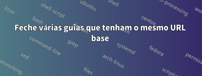 Feche várias guias que tenham o mesmo URL base