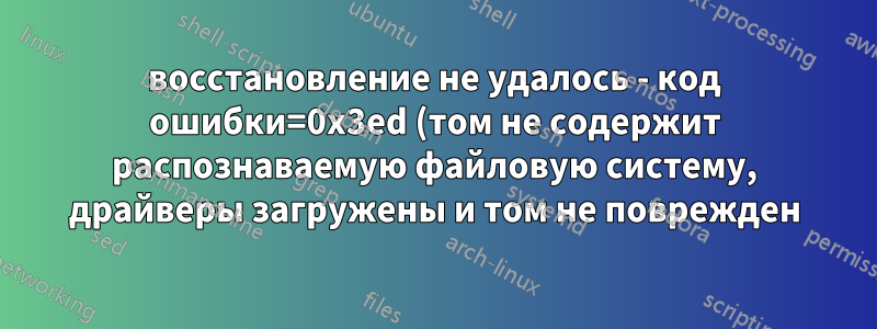 восстановление не удалось - код ошибки=0x3ed (том не содержит распознаваемую файловую систему, драйверы загружены и том не поврежден)