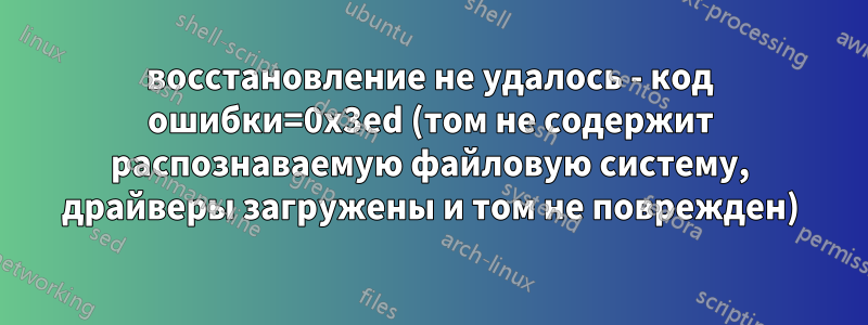 восстановление не удалось - код ошибки=0x3ed (том не содержит распознаваемую файловую систему, драйверы загружены и том не поврежден)