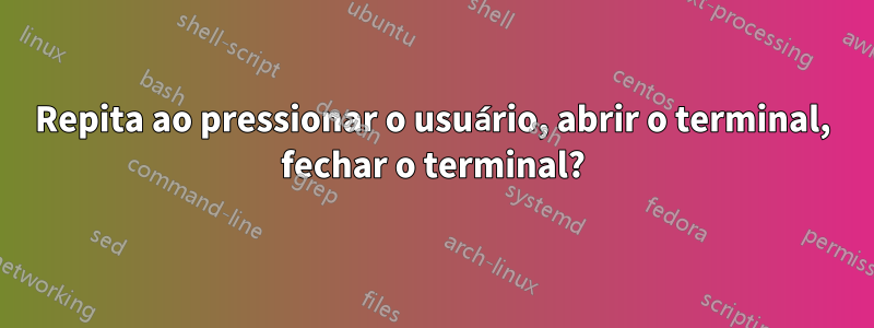 Repita ao pressionar o usuário, abrir o terminal, fechar o terminal?