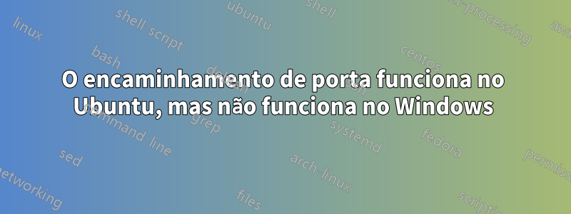 O encaminhamento de porta funciona no Ubuntu, mas não funciona no Windows