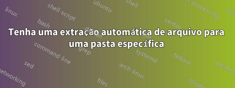 Tenha uma extração automática de arquivo para uma pasta específica