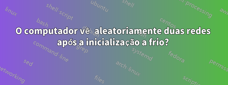 O computador vê aleatoriamente duas redes após a inicialização a frio?