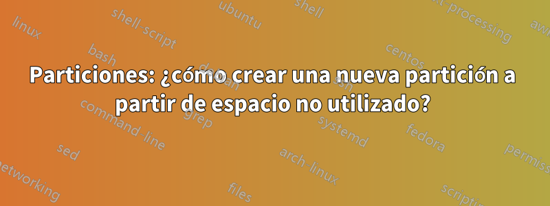 Particiones: ¿cómo crear una nueva partición a partir de espacio no utilizado?