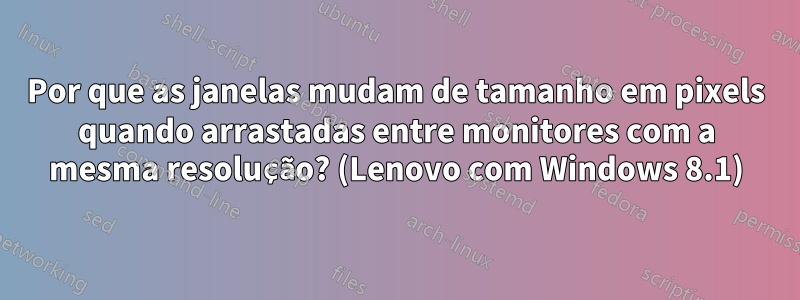 Por que as janelas mudam de tamanho em pixels quando arrastadas entre monitores com a mesma resolução? (Lenovo com Windows 8.1)