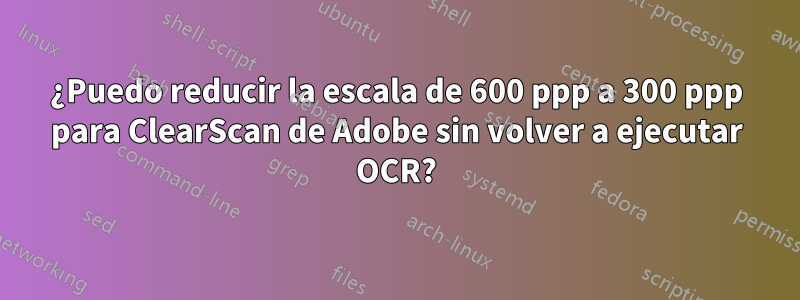 ¿Puedo reducir la escala de 600 ppp a 300 ppp para ClearScan de Adobe sin volver a ejecutar OCR?