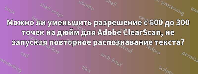 Можно ли уменьшить разрешение с 600 до 300 точек на дюйм для Adobe ClearScan, не запуская повторное распознавание текста?