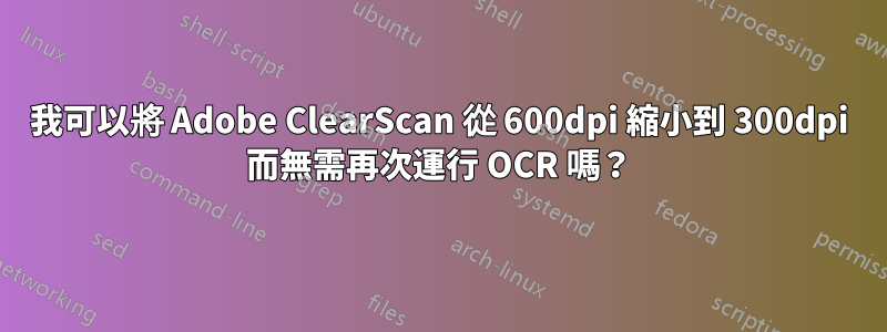 我可以將 Adob​​e ClearScan 從 600dpi 縮小到 300dpi 而無需再次運行 OCR 嗎？