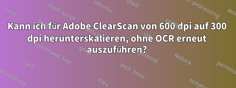 Kann ich für Adobe ClearScan von 600 dpi auf 300 dpi herunterskalieren, ohne OCR erneut auszuführen?