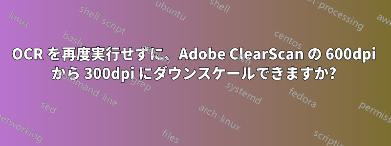 OCR を再度実行せずに、Adobe ClearScan の 600dpi から 300dpi にダウンスケールできますか?