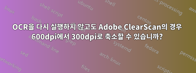 OCR을 다시 실행하지 않고도 Adobe ClearScan의 경우 600dpi에서 300dpi로 축소할 수 있습니까?