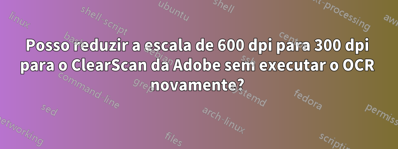 Posso reduzir a escala de 600 dpi para 300 dpi para o ClearScan da Adobe sem executar o OCR novamente?