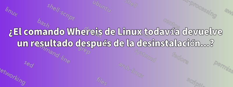 ¿El comando Whereis de Linux todavía devuelve un resultado después de la desinstalación...?