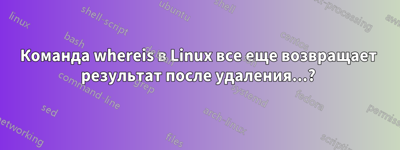 Команда whereis в Linux все еще возвращает результат после удаления...?