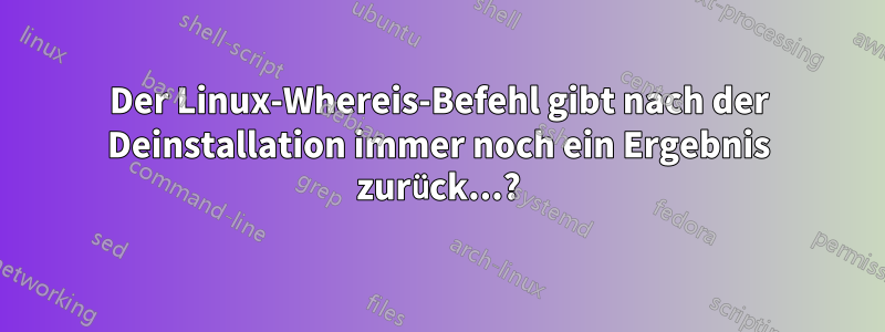 Der Linux-Whereis-Befehl gibt nach der Deinstallation immer noch ein Ergebnis zurück...?