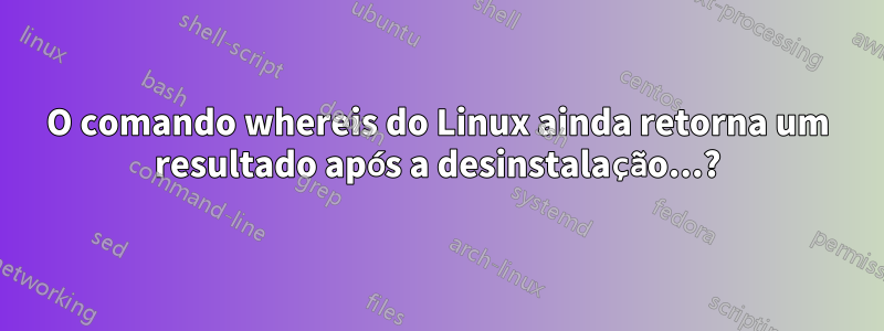 O comando whereis do Linux ainda retorna um resultado após a desinstalação...?