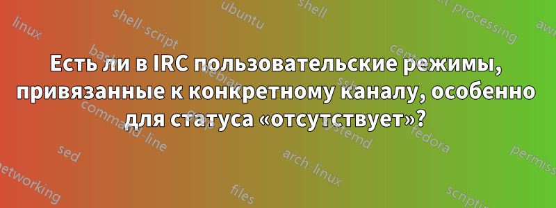 Есть ли в IRC пользовательские режимы, привязанные к конкретному каналу, особенно для статуса «отсутствует»?