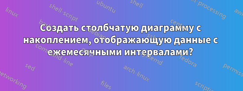 Создать столбчатую диаграмму с накоплением, отображающую данные с ежемесячными интервалами?