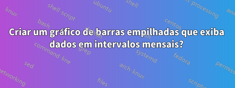 Criar um gráfico de barras empilhadas que exiba dados em intervalos mensais?