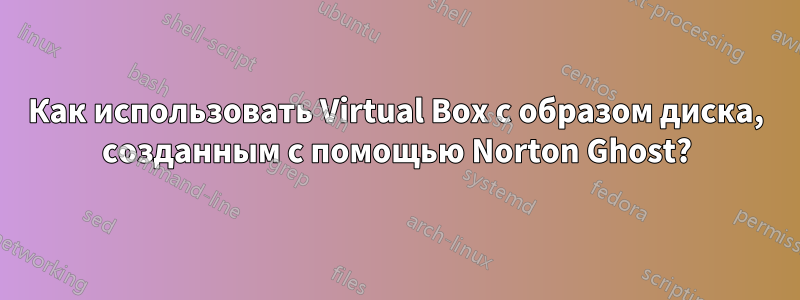 Как использовать Virtual Box с образом диска, созданным с помощью Norton Ghost?