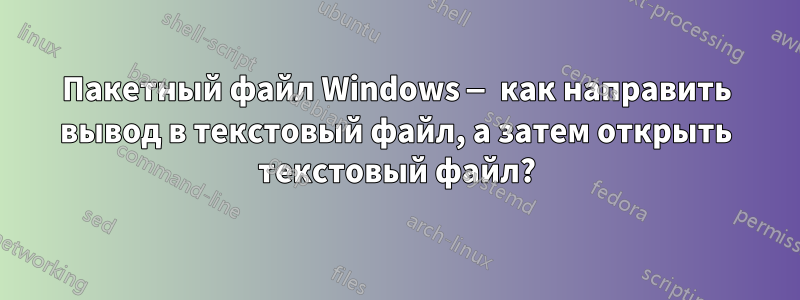 Пакетный файл Windows — как направить вывод в текстовый файл, а затем открыть текстовый файл?