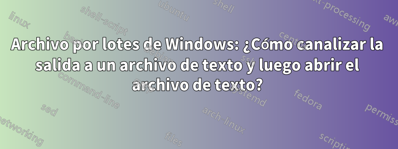 Archivo por lotes de Windows: ¿Cómo canalizar la salida a un archivo de texto y luego abrir el archivo de texto?