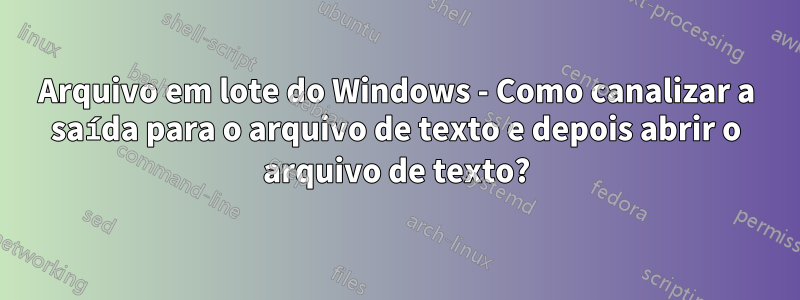 Arquivo em lote do Windows - Como canalizar a saída para o arquivo de texto e depois abrir o arquivo de texto?