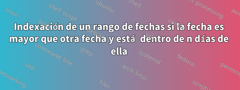 Indexación de un rango de fechas si la fecha es mayor que otra fecha y está dentro de n días de ella