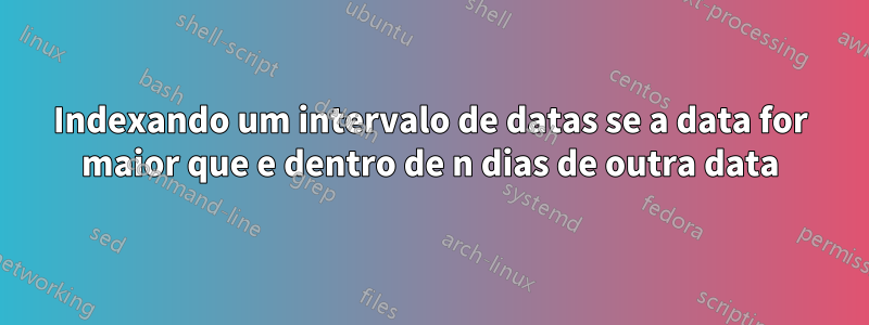 Indexando um intervalo de datas se a data for maior que e dentro de n dias de outra data