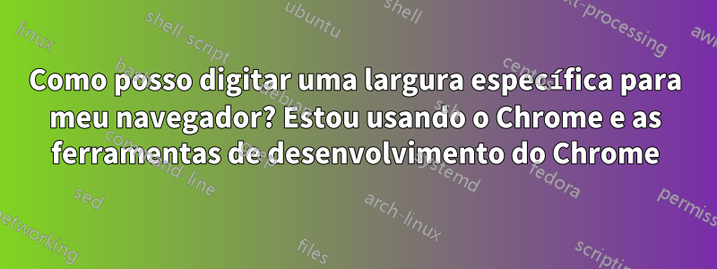 Como posso digitar uma largura específica para meu navegador? Estou usando o Chrome e as ferramentas de desenvolvimento do Chrome