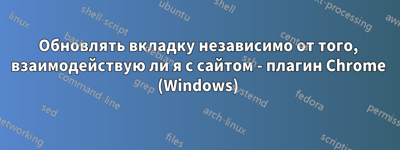 Обновлять вкладку независимо от того, взаимодействую ли я с сайтом - плагин Chrome (Windows)