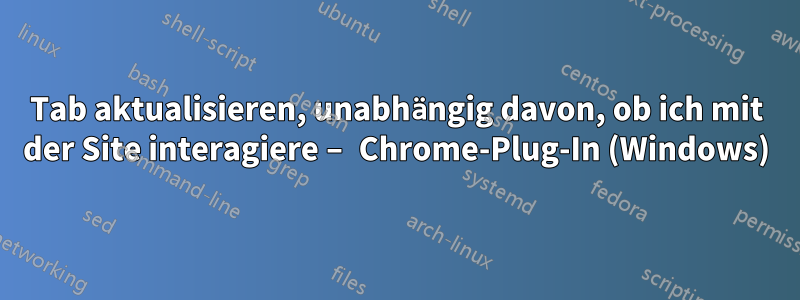 Tab aktualisieren, unabhängig davon, ob ich mit der Site interagiere – Chrome-Plug-In (Windows)
