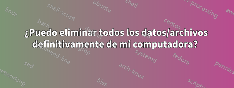 ¿Puedo eliminar todos los datos/archivos definitivamente de mi computadora? 