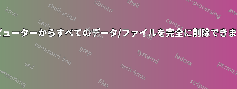 コンピューターからすべてのデータ/ファイルを完全に削除できますか? 