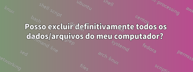 Posso excluir definitivamente todos os dados/arquivos do meu computador? 