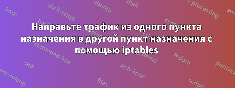 Направьте трафик из одного пункта назначения в другой пункт назначения с помощью iptables