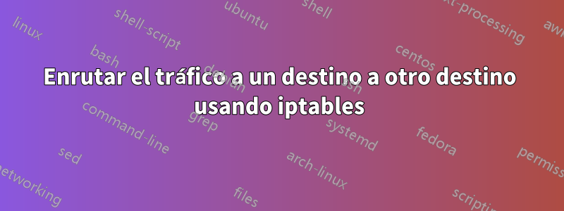 Enrutar el tráfico a un destino a otro destino usando iptables