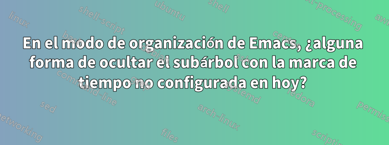 En el modo de organización de Emacs, ¿alguna forma de ocultar el subárbol con la marca de tiempo no configurada en hoy?