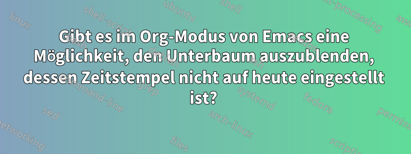 Gibt es im Org-Modus von Emacs eine Möglichkeit, den Unterbaum auszublenden, dessen Zeitstempel nicht auf heute eingestellt ist?