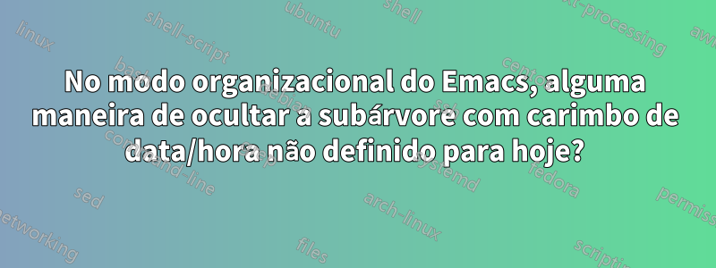 No modo organizacional do Emacs, alguma maneira de ocultar a subárvore com carimbo de data/hora não definido para hoje?