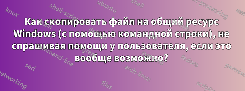 Как скопировать файл на общий ресурс Windows (с помощью командной строки), не спрашивая помощи у пользователя, если это вообще возможно?