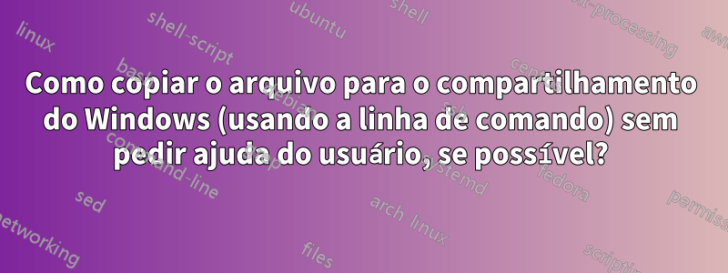 Como copiar o arquivo para o compartilhamento do Windows (usando a linha de comando) sem pedir ajuda do usuário, se possível?