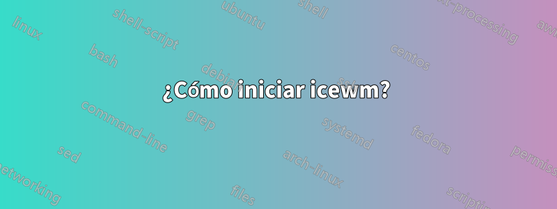 ¿Cómo iniciar icewm?