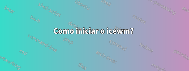 Como iniciar o icewm?