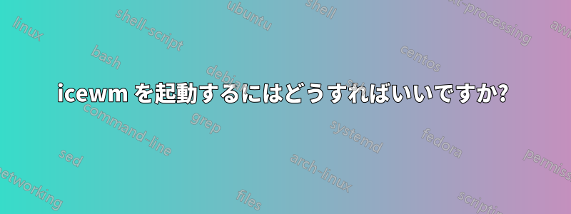 icewm を起動するにはどうすればいいですか?