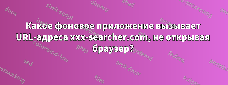 Какое фоновое приложение вызывает URL-адреса xxx-searcher.com, не открывая браузер?