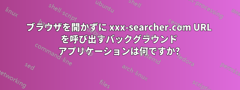 ブラウザを開かずに xxx-searcher.com URL を呼び出すバックグラウンド アプリケーションは何ですか?